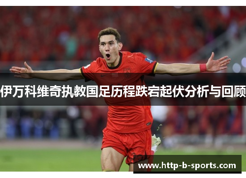 伊万科维奇执教国足历程跌宕起伏分析与回顾 伊万科维奇执教国足历程跌宕起伏分析与回顾