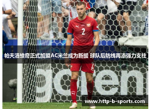 帕夫洛维奇正式加盟AC米兰成为新援 球队后防线再添强力支柱 帕夫洛维奇正式加盟AC米兰成为新援 球队后防线再添强力支柱