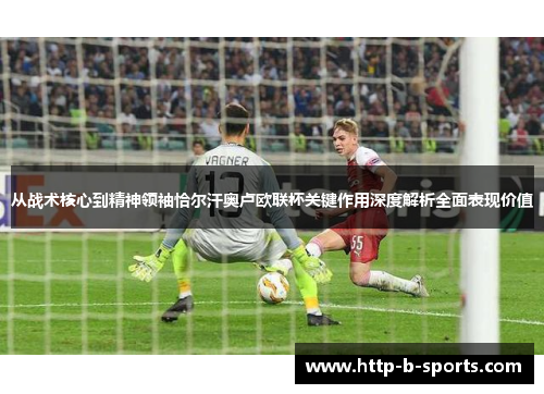 从战术核心到精神领袖恰尔汗奥卢欧联杯关键作用深度解析全面表现价值 从战术核心到精神领袖恰尔汗奥卢欧联杯关键作用深度解析全面表现价值